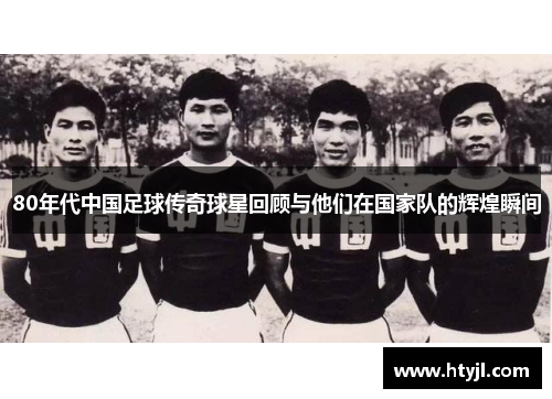 80年代中国足球传奇球星回顾与他们在国家队的辉煌瞬间